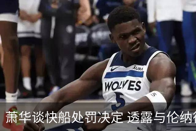 萧华谈快船处罚决定 透露与伦纳德及球员工会会面内容